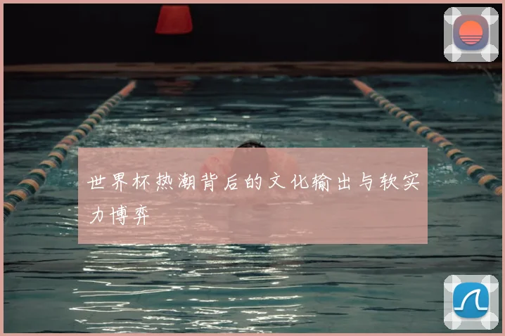 世界杯热潮背后的文化输出与软实力博弈
