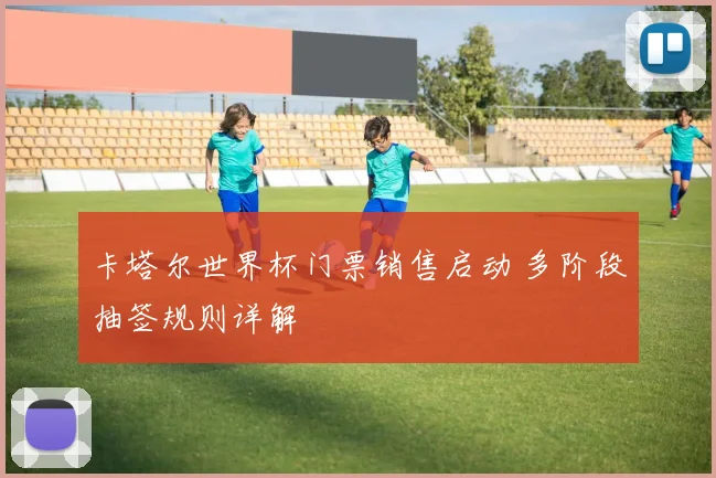卡塔尔世界杯门票销售启动 多阶段抽签规则详解
