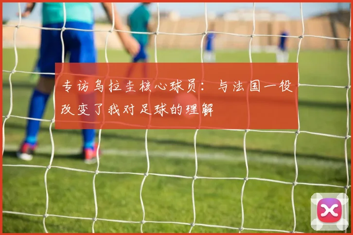 专访乌拉圭核心球员:与法国一役改变了我对足球的理解