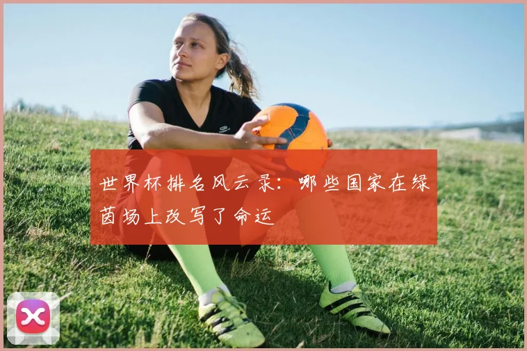 世界杯排名风云录:哪些国家在绿茵场上改写了命运