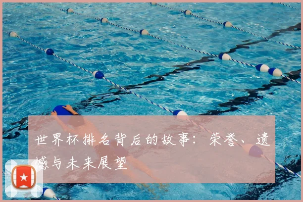 世界杯排名背后的故事:荣誉、遗憾与未来展望
