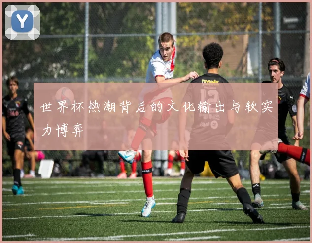 世界杯热潮背后的文化输出与软实力博弈
