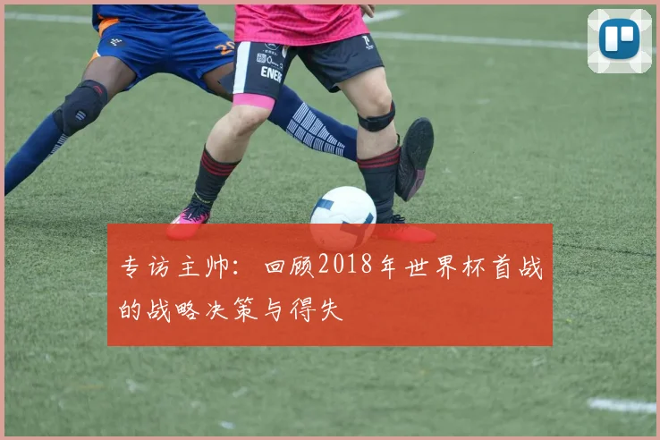 专访主帅:回顾2018年世界杯首战的战略决策与得失