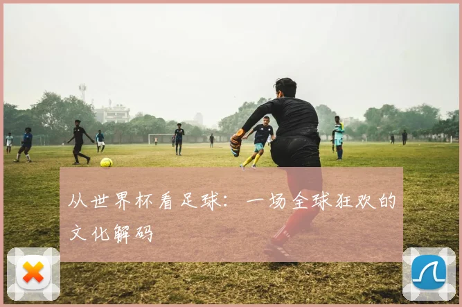 从世界杯看足球：一场全球狂欢的文化解码
