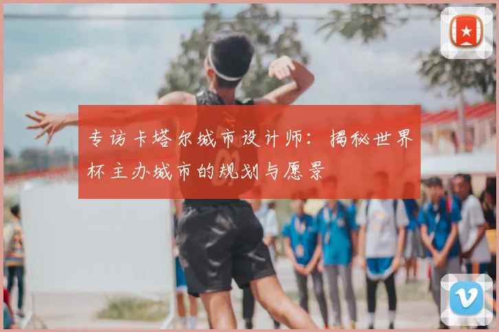 专访卡塔尔城市设计师:揭秘世界杯主办城市的规划与愿景