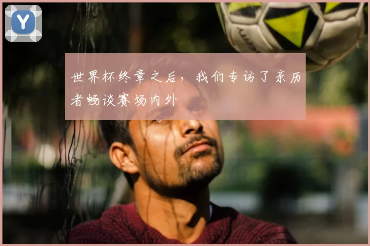 世界杯终章之后,我们专访了亲历者畅谈赛场内外