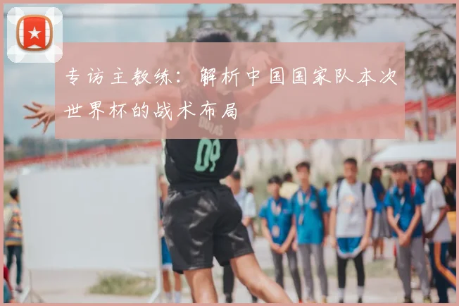 专访主教练:解析中国国家队本次世界杯的战术布局