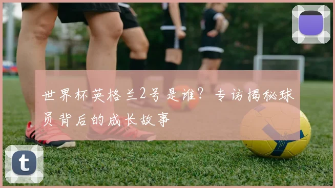 世界杯英格兰2号是谁?专访揭秘球员背后的成长故事