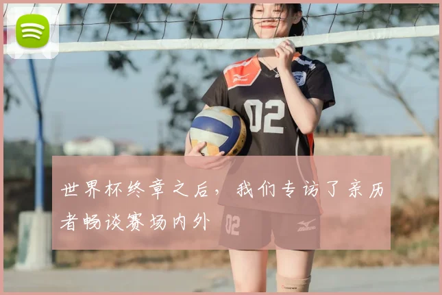 世界杯终章之后,我们专访了亲历者畅谈赛场内外
