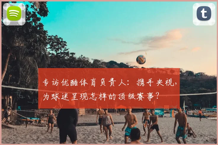 专访优酷体育负责人:携手央视,为球迷呈现怎样的顶级赛事?