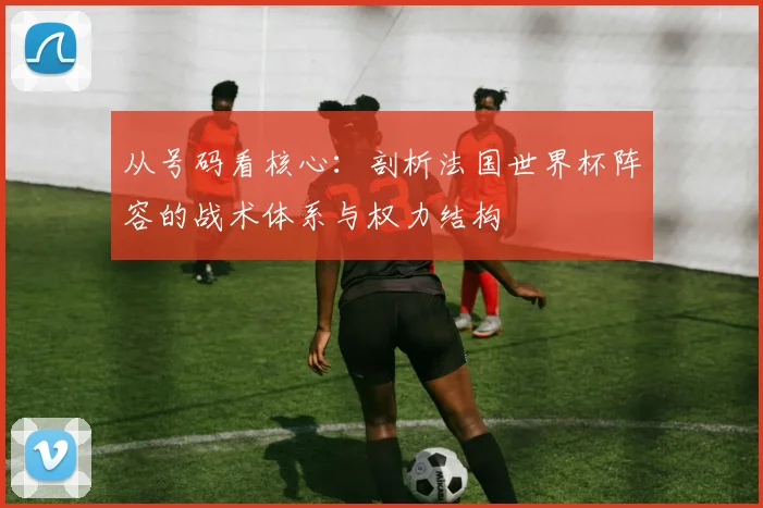 从号码看核心：剖析法国世界杯阵容的战术体系与权力结构