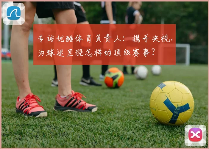 专访优酷体育负责人:携手央视,为球迷呈现怎样的顶级赛事?