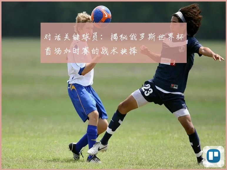 对话关键球员:揭秘俄罗斯世界杯首场加时赛的战术抉择