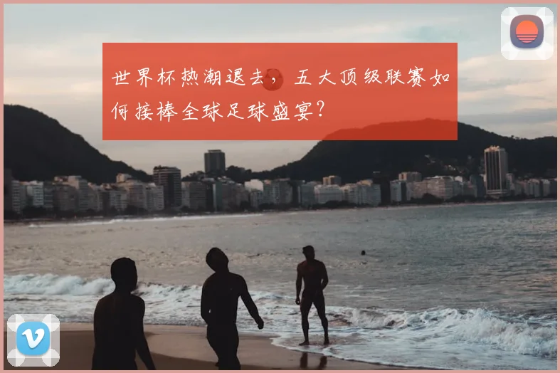 世界杯热潮退去,五大顶级联赛如何接棒全球足球盛宴?