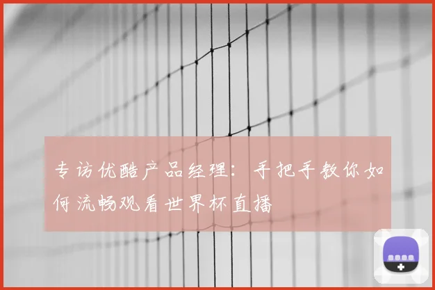 专访优酷产品经理:手把手教你如何流畅观看世界杯直播
