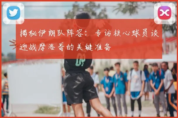揭秘伊朗队阵容：专访核心球员谈迎战摩洛哥的关键准备