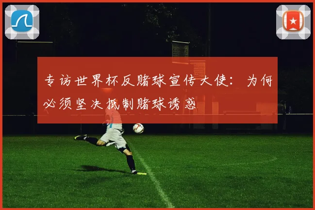 专访世界杯反赌球宣传大使:为何必须坚决抵制赌球诱惑