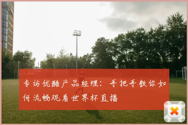 专访优酷产品经理:手把手教你如何流畅观看世界杯直播