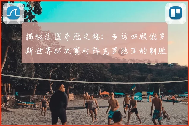揭秘法国夺冠之路:专访回顾俄罗斯世界杯决赛对阵克罗地亚的制胜瞬间