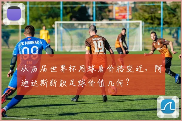 从历届世界杯用球看价格变迁，阿迪达斯新款足球价值几何？