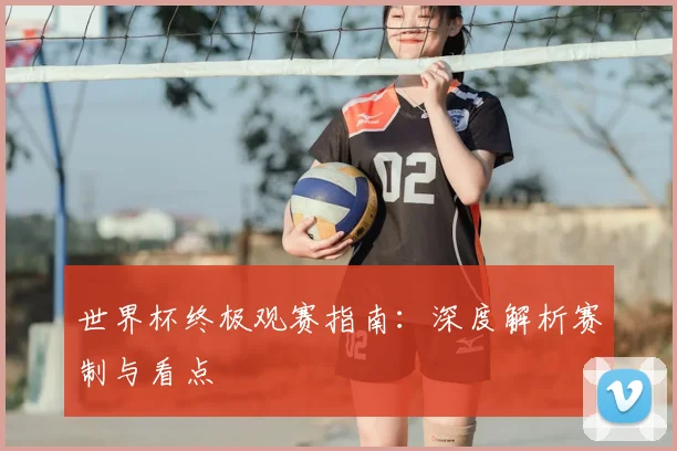 世界杯终极观赛指南:深度解析赛制与看点