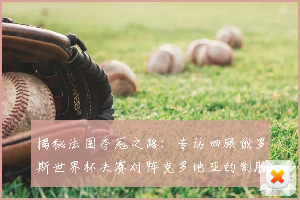 揭秘法国夺冠之路:专访回顾俄罗斯世界杯决赛对阵克罗地亚的制胜瞬间