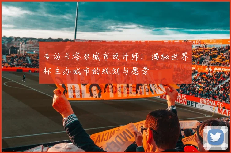 专访卡塔尔城市设计师:揭秘世界杯主办城市的规划与愿景