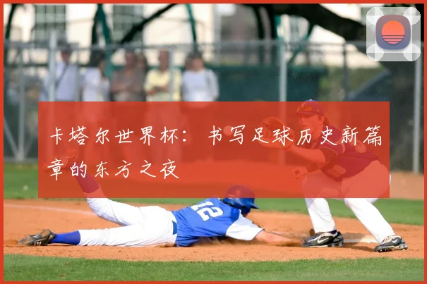 卡塔尔世界杯：书写足球历史新篇章的东方之夜