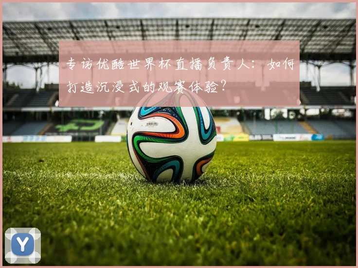 专访优酷世界杯直播负责人:如何打造沉浸式的观赛体验?