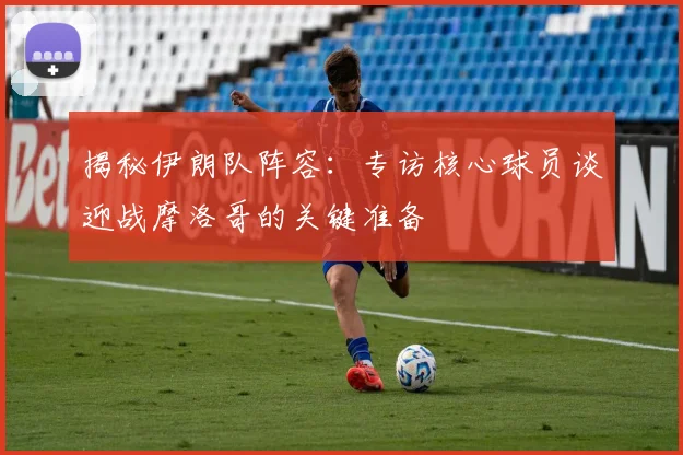 揭秘伊朗队阵容：专访核心球员谈迎战摩洛哥的关键准备
