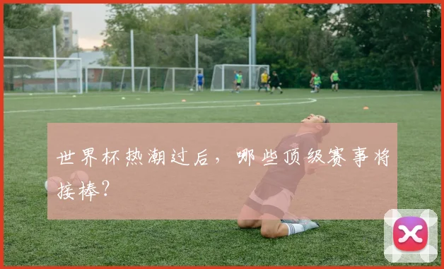 世界杯热潮过后,哪些顶级赛事将接棒?