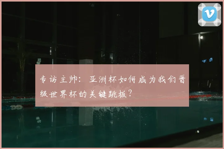 专访主帅:亚洲杯如何成为我们晋级世界杯的关键跳板?