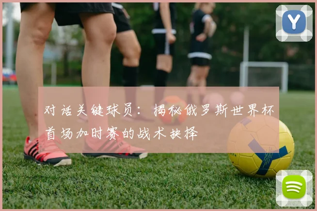对话关键球员:揭秘俄罗斯世界杯首场加时赛的战术抉择