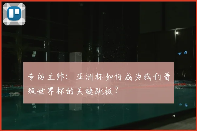 专访主帅:亚洲杯如何成为我们晋级世界杯的关键跳板?