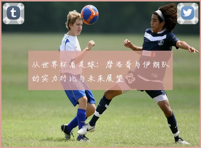从世界杯看足球：摩洛哥与伊朗队的实力对比与未来展望