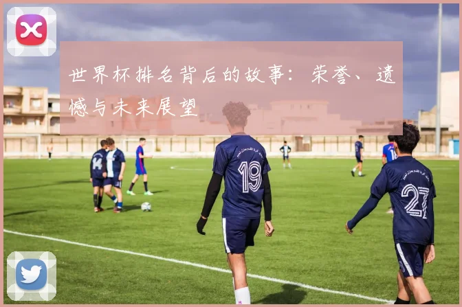 世界杯排名背后的故事:荣誉、遗憾与未来展望