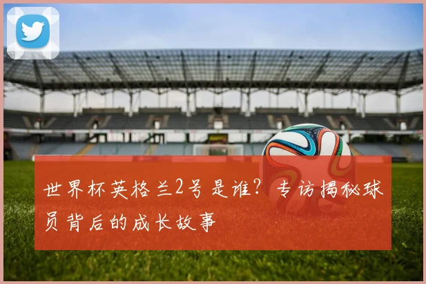 世界杯英格兰2号是谁?专访揭秘球员背后的成长故事