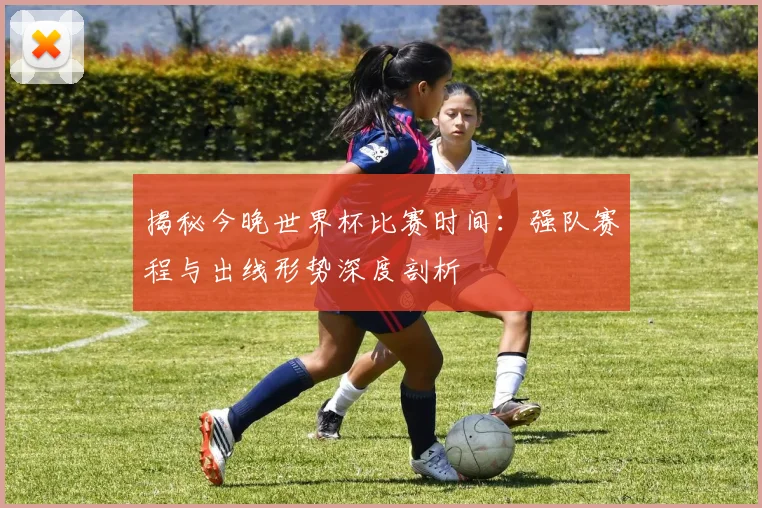 揭秘今晚世界杯比赛时间：强队赛程与出线形势深度剖析