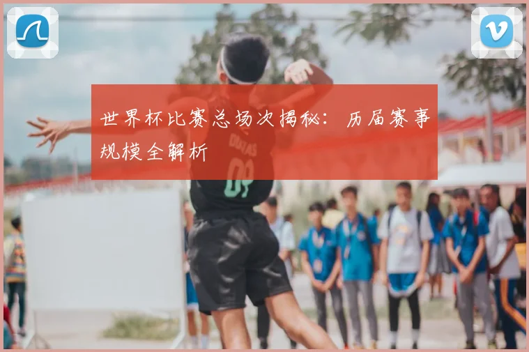 世界杯比赛总场次揭秘：历届赛事规模全解析