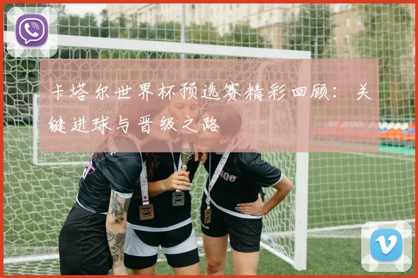 卡塔尔世界杯预选赛精彩回顾：关键进球与晋级之路