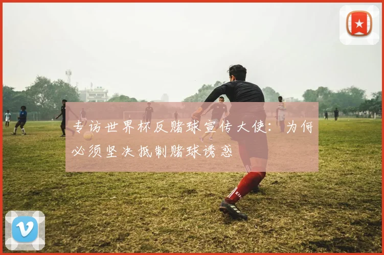 专访世界杯反赌球宣传大使:为何必须坚决抵制赌球诱惑
