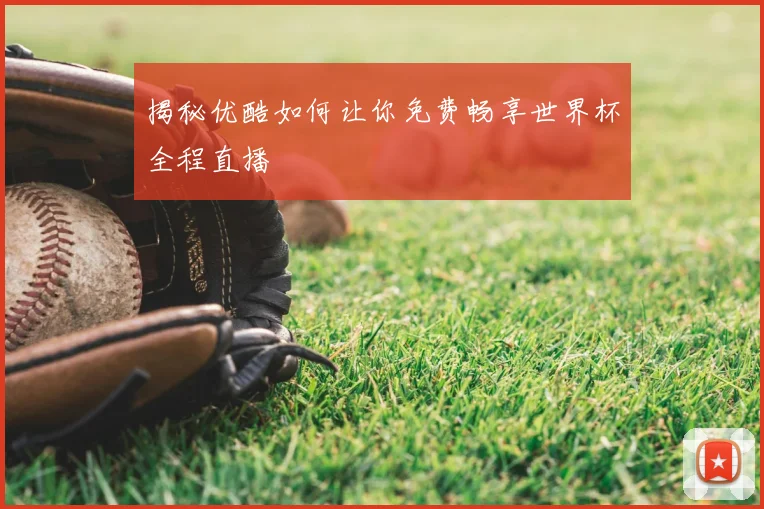 揭秘优酷如何让你免费畅享世界杯全程直播